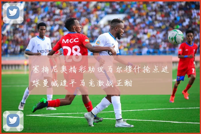 塞梅尼奥精彩助攻马尔穆什抢点进球曼城追平马竞激战正酣