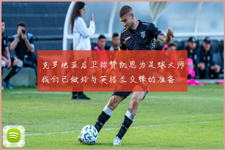 克罗地亚后卫称赞凯恩为足球大师我们已做好与英格兰交锋的准备