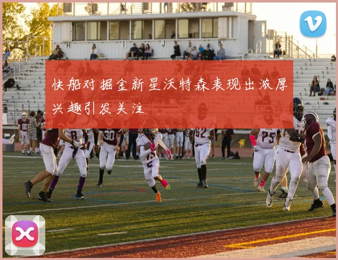 快船对掘金新星沃特森表现出浓厚兴趣引发关注
