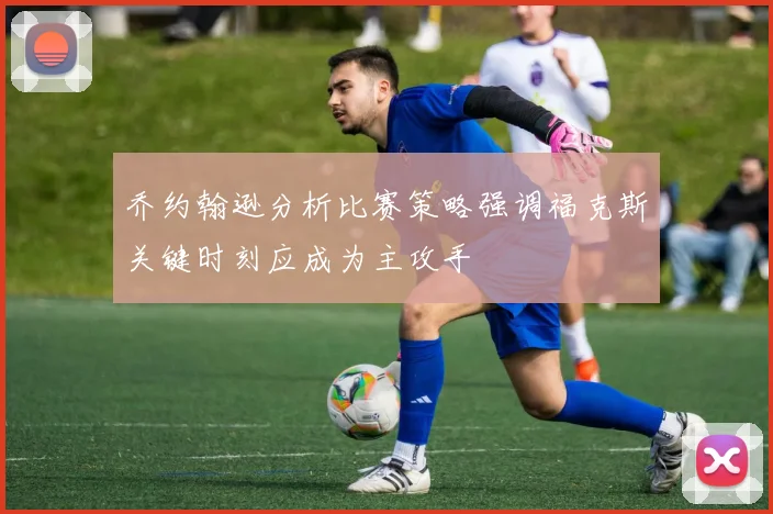 乔约翰逊分析比赛策略强调福克斯关键时刻应成为主攻手