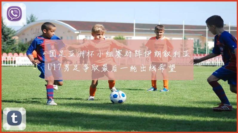 国足亚洲杯小组赛对阵伊朗叙利亚U17男足争取最后一轮出线希望