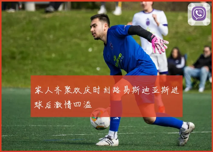 家人齐聚欢庆时刻路易斯迪亚斯进球后激情四溢