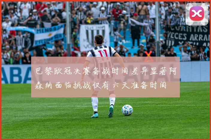 巴黎欧冠决赛备战时间差异显著阿森纳面临挑战仅有六天准备时间