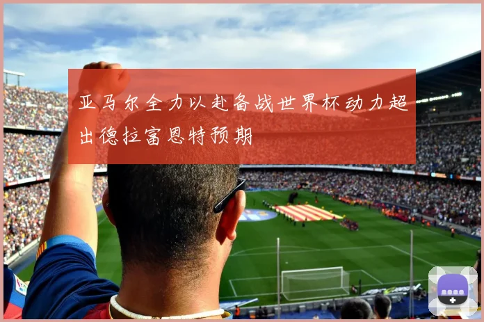 亚马尔全力以赴备战世界杯动力超出德拉富恩特预期