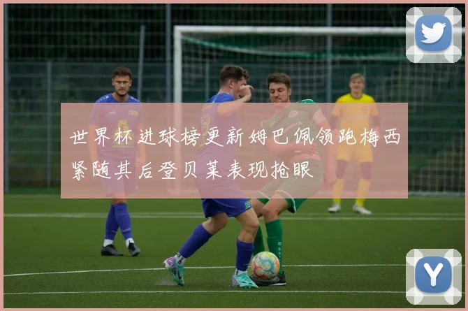世界杯进球榜更新姆巴佩领跑梅西紧随其后登贝莱表现抢眼