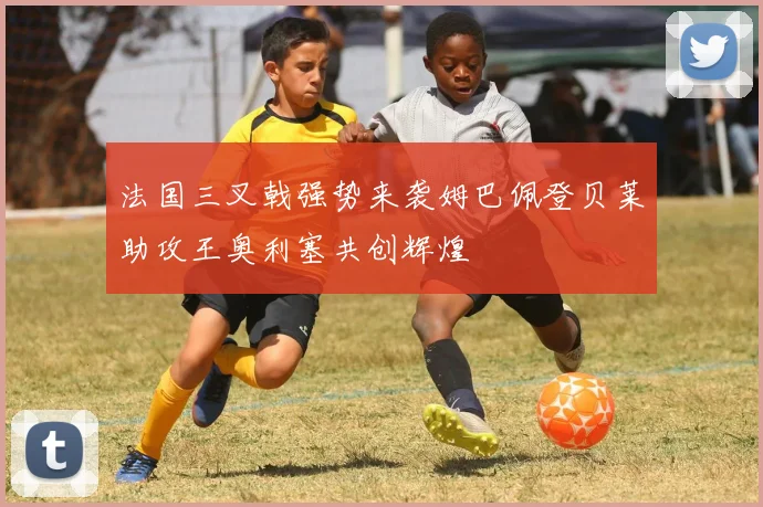 法国三叉戟强势来袭姆巴佩登贝莱助攻王奥利塞共创辉煌