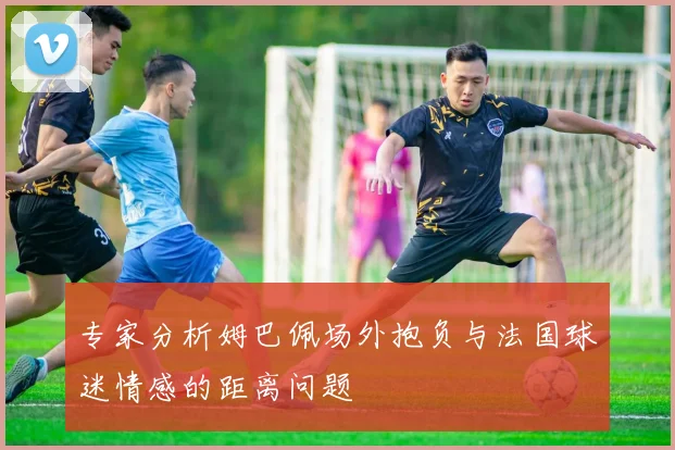 专家分析姆巴佩场外抱负与法国球迷情感的距离问题