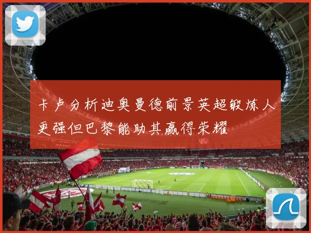 卡卢分析迪奥曼德前景英超锻炼人更强但巴黎能助其赢得荣耀