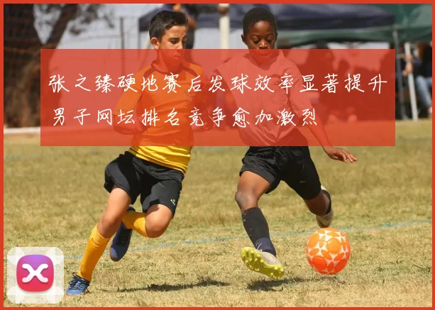 张之臻硬地赛后发球效率显著提升男子网坛排名竞争愈加激烈