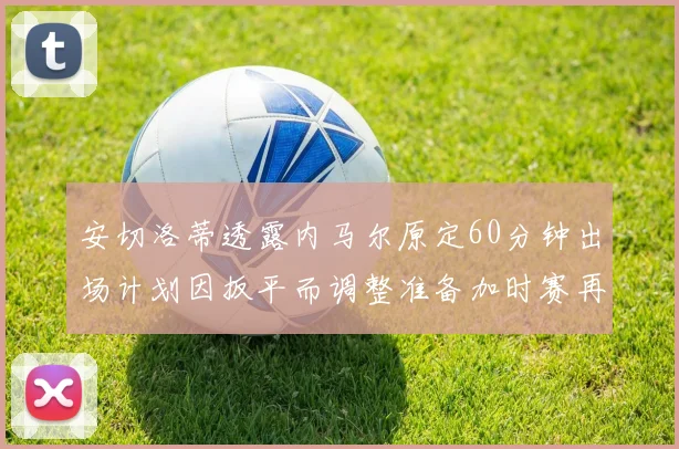 安切洛蒂透露内马尔原定60分钟出场计划因扳平而调整准备加时赛再换上他