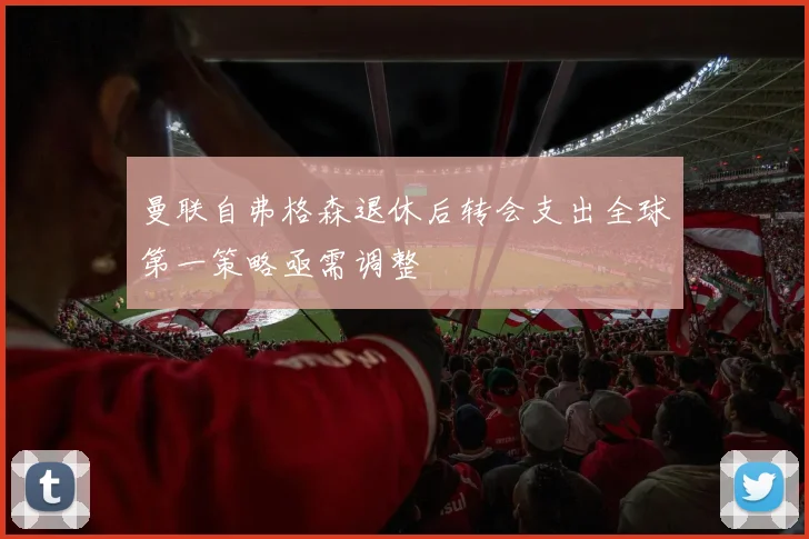曼联自弗格森退休后转会支出全球第一策略亟需调整