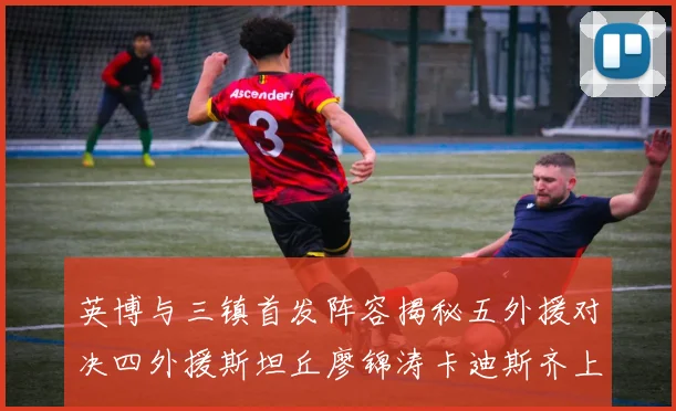 英博与三镇首发阵容揭秘五外援对决四外援斯坦丘廖锦涛卡迪斯齐上阵