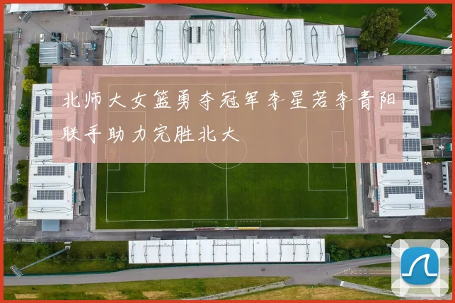 北师大女篮勇夺冠军李星若李青阳联手助力完胜北大