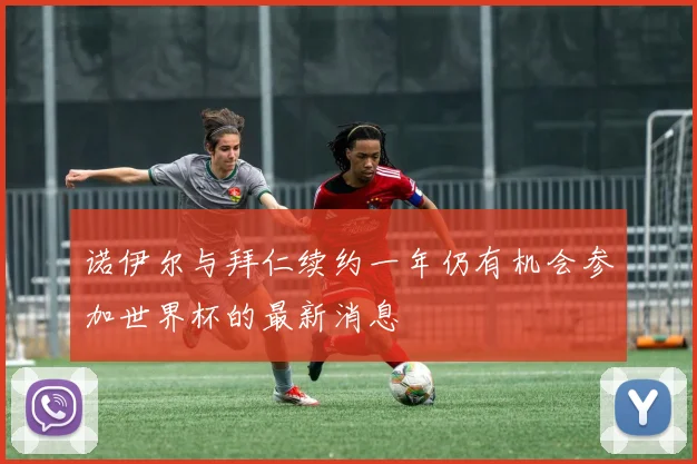 诺伊尔与拜仁续约一年仍有机会参加世界杯的最新消息