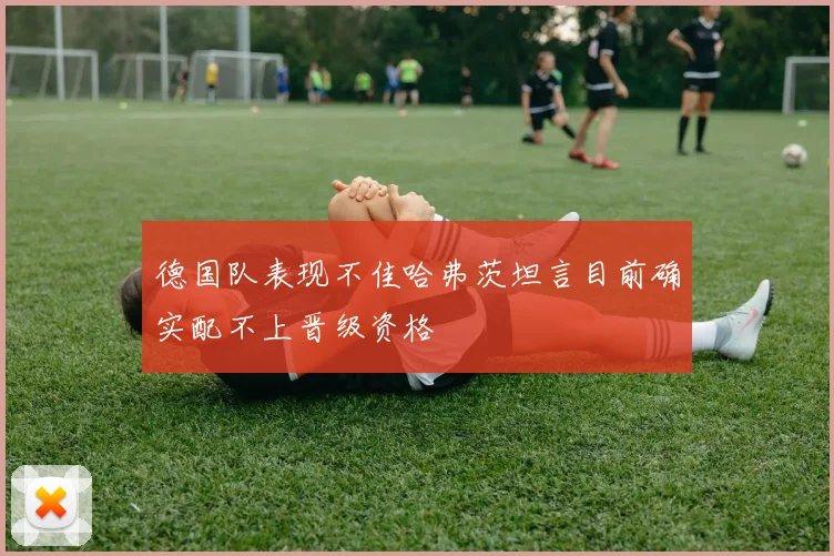德国队表现不佳哈弗茨坦言目前确实配不上晋级资格