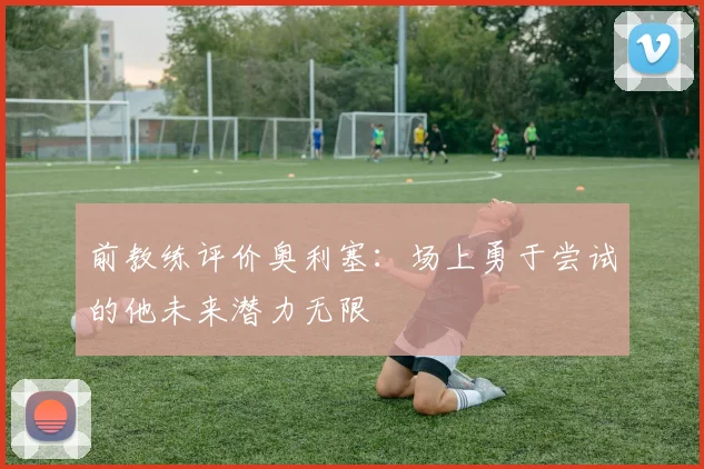 前教练评价奥利塞：场上勇于尝试的他未来潜力无限