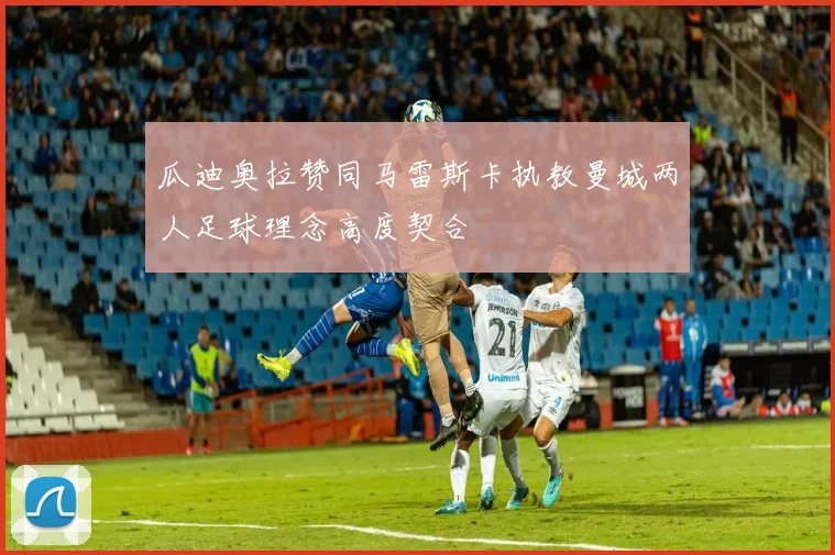 瓜迪奥拉赞同马雷斯卡执教曼城两人足球理念高度契合