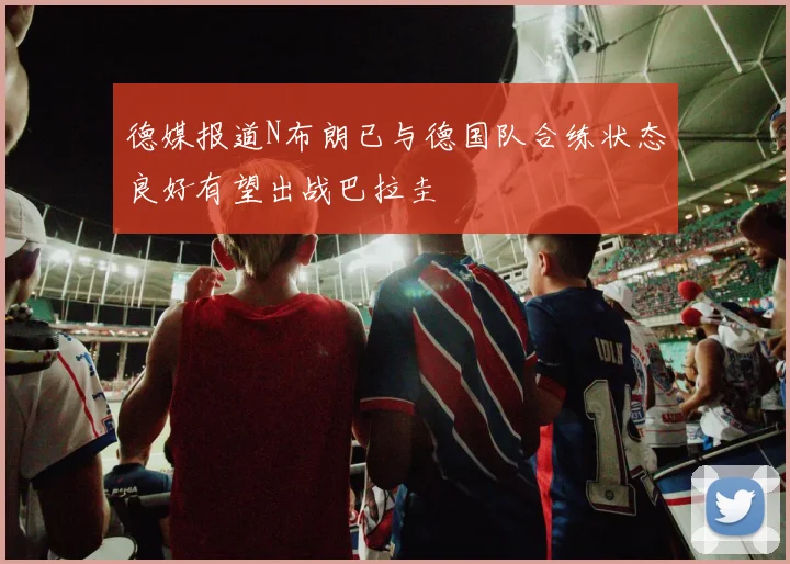 德媒报道N布朗已与德国队合练状态良好有望出战巴拉圭