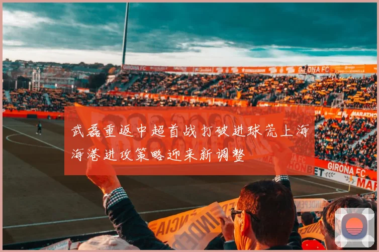 武磊重返中超首战打破进球荒上海海港进攻策略迎来新调整